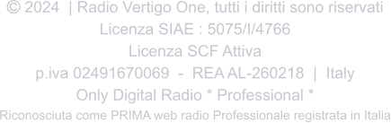  2024  | Radio Vertigo One, tutti i diritti sono riservati Licenza SIAE : 5075/I/4766 Licenza SCF Attiva p.iva 02491670069  -  REA AL-260218  |  Italy Only Digital Radio * Professional * Riconosciuta come PRIMA web radio Professionale registrata in Italia