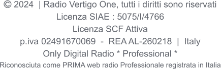  2024  | Radio Vertigo One, tutti i diritti sono riservati Licenza SIAE : 5075/I/4766 Licenza SCF Attiva p.iva 02491670069  -  REA AL-260218  |  Italy Only Digital Radio * Professional * Riconosciuta come PRIMA web radio Professionale registrata in Italia