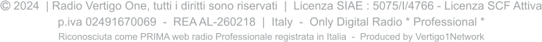  2024  | Radio Vertigo One, tutti i diritti sono riservati  |  Licenza SIAE : 5075/I/4766 - Licenza SCF Attiva p.iva 02491670069  -  REA AL-260218  |  Italy  -  Only Digital Radio * Professional * Riconosciuta come PRIMA web radio Professionale registrata in Italia  -  Produced by Vertigo1Network