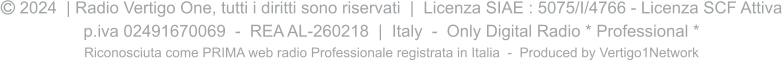  2024  | Radio Vertigo One, tutti i diritti sono riservati  |  Licenza SIAE : 5075/I/4766 - Licenza SCF Attiva p.iva 02491670069  -  REA AL-260218  |  Italy  -  Only Digital Radio * Professional * Riconosciuta come PRIMA web radio Professionale registrata in Italia  -  Produced by Vertigo1Network