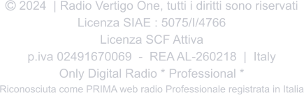  2024  | Radio Vertigo One, tutti i diritti sono riservati Licenza SIAE : 5075/I/4766 Licenza SCF Attiva p.iva 02491670069  -  REA AL-260218  |  Italy Only Digital Radio * Professional * Riconosciuta come PRIMA web radio Professionale registrata in Italia