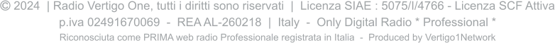  2024  | Radio Vertigo One, tutti i diritti sono riservati  |  Licenza SIAE : 5075/I/4766 - Licenza SCF Attiva p.iva 02491670069  -  REA AL-260218  |  Italy  -  Only Digital Radio * Professional * Riconosciuta come PRIMA web radio Professionale registrata in Italia  -  Produced by Vertigo1Network