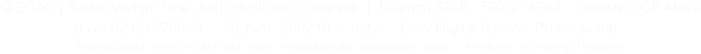  2024  | Radio Vertigo One, tutti i diritti sono riservati  |  Licenza SIAE : 5075/I/4766 - Licenza SCF Attiva p.iva 02491670069  -  REA AL-260218  |  Italy  -  Only Digital Radio * Professional * Riconosciuta come PRIMA web radio Professionale registrata in Italia  -  Produced by Vertigo1Network