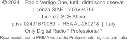  2024  | Radio Vertigo One, tutti i diritti sono riservati Licenza SIAE : 5075/I/4766 Licenza SCF Attiva p.iva 02491670069  -  REA AL-260218  |  Italy Only Digital Radio * Professional * Riconosciuta come PRIMA web radio Professionale registrata in Italia