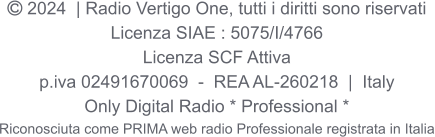  2024  | Radio Vertigo One, tutti i diritti sono riservati Licenza SIAE : 5075/I/4766 Licenza SCF Attiva p.iva 02491670069  -  REA AL-260218  |  Italy Only Digital Radio * Professional * Riconosciuta come PRIMA web radio Professionale registrata in Italia