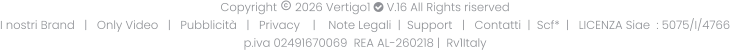 Copyright  2026 Vertigo1  V.16 All Rights riserved I nostri Brand   |   Only Video   |   Pubblicità   |   Privacy    |    Note Legali  |  Support   |   Contatti  |  Scf*  |   LICENZA Siae  : 5075/I/4766 p.iva 02491670069  REA AL-260218 |  Rv1Italy