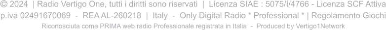  2024  | Radio Vertigo One, tutti i diritti sono riservati  |  Licenza SIAE : 5075/I/4766 - Licenza SCF Attiva p.iva 02491670069  -  REA AL-260218  |  Italy  -  Only Digital Radio * Professional * | Regolamento Giochi Riconosciuta come PRIMA web radio Professionale registrata in Italia  -  Produced by Vertigo1Network