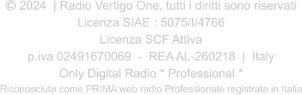  2024  | Radio Vertigo One, tutti i diritti sono riservati Licenza SIAE : 5075/I/4766 Licenza SCF Attiva p.iva 02491670069  -  REA AL-260218  |  Italy Only Digital Radio * Professional * Riconosciuta come PRIMA web radio Professionale registrata in Italia