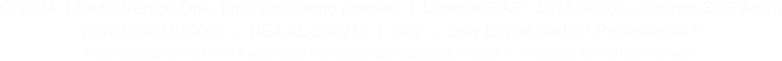  2024  | Radio Vertigo One, tutti i diritti sono riservati  |  Licenza SIAE : 5075/I/4766 - Licenza SCF Attiva p.iva 02491670069  -  REA AL-260218  |  Italy  -  Only Digital Radio * Professional * Riconosciuta come PRIMA web radio Professionale registrata in Italia  -  Produced by Vertigo1Network