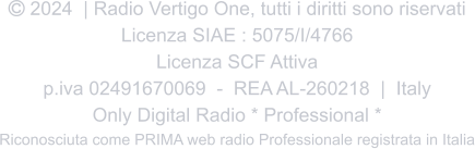  2024  | Radio Vertigo One, tutti i diritti sono riservati Licenza SIAE : 5075/I/4766 Licenza SCF Attiva p.iva 02491670069  -  REA AL-260218  |  Italy Only Digital Radio * Professional * Riconosciuta come PRIMA web radio Professionale registrata in Italia