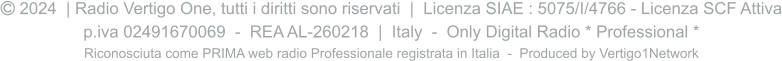  2024  | Radio Vertigo One, tutti i diritti sono riservati  |  Licenza SIAE : 5075/I/4766 - Licenza SCF Attiva p.iva 02491670069  -  REA AL-260218  |  Italy  -  Only Digital Radio * Professional * Riconosciuta come PRIMA web radio Professionale registrata in Italia  -  Produced by Vertigo1Network