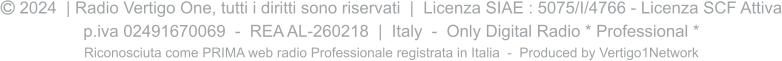  2024  | Radio Vertigo One, tutti i diritti sono riservati  |  Licenza SIAE : 5075/I/4766 - Licenza SCF Attiva p.iva 02491670069  -  REA AL-260218  |  Italy  -  Only Digital Radio * Professional * Riconosciuta come PRIMA web radio Professionale registrata in Italia  -  Produced by Vertigo1Network