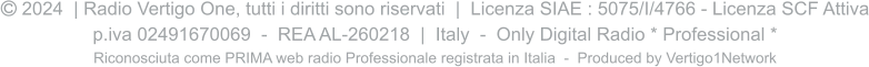  2024  | Radio Vertigo One, tutti i diritti sono riservati  |  Licenza SIAE : 5075/I/4766 - Licenza SCF Attiva p.iva 02491670069  -  REA AL-260218  |  Italy  -  Only Digital Radio * Professional * Riconosciuta come PRIMA web radio Professionale registrata in Italia  -  Produced by Vertigo1Network