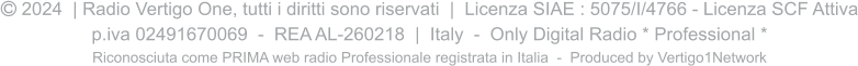  2024  | Radio Vertigo One, tutti i diritti sono riservati  |  Licenza SIAE : 5075/I/4766 - Licenza SCF Attiva p.iva 02491670069  -  REA AL-260218  |  Italy  -  Only Digital Radio * Professional * Riconosciuta come PRIMA web radio Professionale registrata in Italia  -  Produced by Vertigo1Network