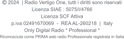  2024  | Radio Vertigo One, tutti i diritti sono riservati Licenza SIAE : 5075/I/4766 Licenza SCF Attiva p.iva 02491670069  -  REA AL-260218  |  Italy Only Digital Radio * Professional * Riconosciuta come PRIMA web radio Professionale registrata in Italia