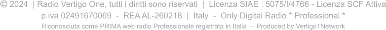  2024  | Radio Vertigo One, tutti i diritti sono riservati  |  Licenza SIAE : 5075/I/4766 - Licenza SCF Attiva p.iva 02491670069  -  REA AL-260218  |  Italy  -  Only Digital Radio * Professional * Riconosciuta come PRIMA web radio Professionale registrata in Italia  -  Produced by Vertigo1Network