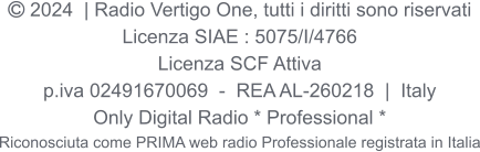  2024  | Radio Vertigo One, tutti i diritti sono riservati Licenza SIAE : 5075/I/4766 Licenza SCF Attiva p.iva 02491670069  -  REA AL-260218  |  Italy Only Digital Radio * Professional * Riconosciuta come PRIMA web radio Professionale registrata in Italia