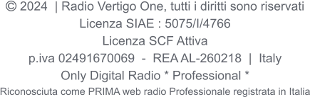  2024  | Radio Vertigo One, tutti i diritti sono riservati Licenza SIAE : 5075/I/4766 Licenza SCF Attiva p.iva 02491670069  -  REA AL-260218  |  Italy Only Digital Radio * Professional * Riconosciuta come PRIMA web radio Professionale registrata in Italia