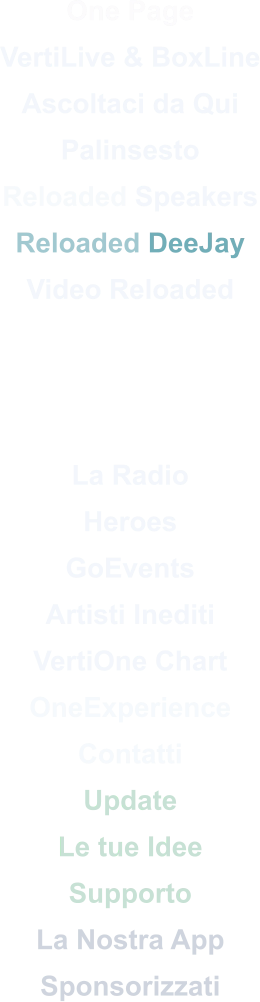 One Page VertiLive & BoxLine Ascoltaci da Qui Palinsesto Reloaded Speakers Reloaded DeeJay Video Reloaded    La Radio Heroes GoEvents Artisti Inediti VertiOne Chart OneExperience Contatti Update Le tue Idee Supporto La Nostra App Sponsorizzati