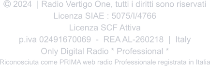  2024  | Radio Vertigo One, tutti i diritti sono riservati Licenza SIAE : 5075/I/4766 Licenza SCF Attiva p.iva 02491670069  -  REA AL-260218  |  Italy Only Digital Radio * Professional * Riconosciuta come PRIMA web radio Professionale registrata in Italia